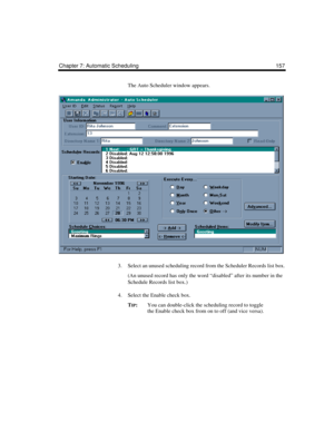 Page 167Chapter 7: Automatic Scheduling 157
The Auto Scheduler window appears. 
3. Select an unused scheduling record from the Scheduler Records list box.
(An unused record has only the word “disabled” after its number in the 
Schedule Records list box.)
4. Select the Enable check box.
T
IP:You can double-click the scheduling record to toggle 
the Enable check box from on to off (and vice versa). 