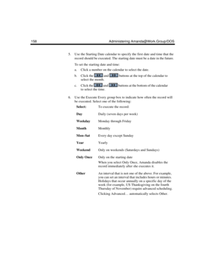 Page 168158 Administering Amanda@Work.Group/DOS
5. Use the Starting Date calendar to specify the first date and time that the 
record should be executed. The starting date must be a date in the future. 
To set the starting date and time:
a. Click a number on the calendar to select the date.
b. Click the   and   buttons at the top of the calendar to 
select the month.
c. Click the   and   buttons at the bottom of the calendar 
to select the time.
6. Use the Execute Every group box to indicate how often the record...