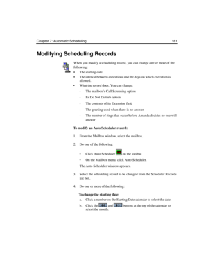 Page 171Chapter 7: Automatic Scheduling 161
Modifying Scheduling Records
When you modify a scheduling record, you can change one or more of the 
following:
 The starting date.
 The interval between executions and the days on which execution is 
allowed.
 What the record does. You can change:
- The mailbox’s Call Screening option
- Its Do Not Disturb option
- The contents of its Extension field
- The greeting used when there is no answer
- The number of rings that occur before Amanda decides no one will...