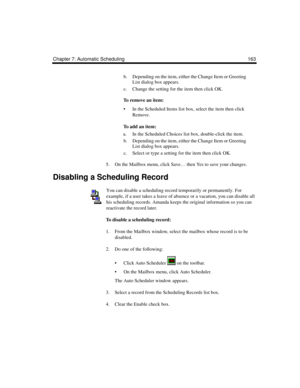 Page 173Chapter 7: Automatic Scheduling 163
b. Depending on the item, either the Change Item or Greeting 
List dialog box appears.
c. Change the setting for the item then click OK.
To remove an item:
 In the Scheduled Items list box, select the item then click 
Remove.
To  a d d  a n  i t e m :
a. In the Scheduled Choices list box, double-click the item.
b. Depending on the item, either the Change Item or Greeting 
List dialog box appears.
c. Select or type a setting for the item then click OK.
5. On the...
