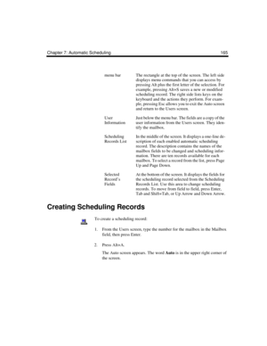 Page 175Chapter 7: Automatic Scheduling 165
Creating Scheduling Records
To create a scheduling record:
1. From the Users screen, type the number for the mailbox in the Mailbox 
field, then press Enter.
2. Press Alt+A.
The Auto screen appears. The word Auto is in the upper right corner of 
the screen. 
menu barThe rectangle at the top of the screen. The left side 
displays menu commands that you can access by 
pressing Alt plus the first letter of the selection. For 
example, pressing Alt+S saves a new or...