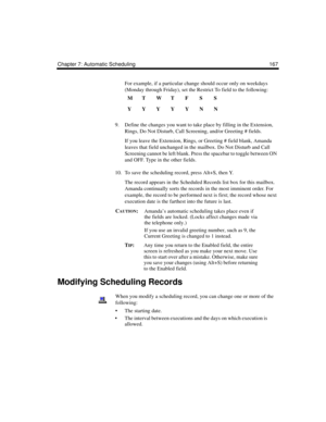 Page 177Chapter 7: Automatic Scheduling 167
For example, if a particular change should occur only on weekdays 
(Monday through Friday), set the Restrict To field to the following:
9. Define the changes you want to take place by filling in the Extension, 
Rings, Do Not Disturb, Call Screening, and/or Greeting # fields.
If you leave the Extension, Rings, or Greeting # field blank, Amanda 
leaves that field unchanged in the mailbox. Do Not Disturb and Call 
Screening cannot be left blank. Press the spacebar to...