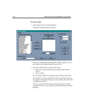 Page 186176 Administering Amanda@Work.Group/DOS
To create a report:
1. On the Report menu, click Design Report….
The Report Template dialog box appears.
Each piece of information available about a mailbox appears as a col-
umn header in the Column Header Choices list box. 
2. Select the column headers to appear in the report. 
a. Select one or more headers from the Column Header Choices 
list box.
b. Click >>Add>>.
If you want the columns in a particular order, add them in that order.
For example: To create a...