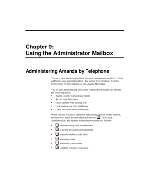 Page 199Chapter 9:
Using the Administrator Mailbox
Administering Amanda by Telephone
You, as system administrator, have a System Administrator mailbox (999) in 
addition to your personal mailbox. You access it by telephone, from the 
Users screen on the computer, or via Amanda Messenger.
You log into Amanda using the System Administrator mailbox to perform 
the following duties:
 Record system-wide announcements
 Record busy hold music
 Create system-wide mailing lists
 Lock, unlock, and reset mailboxes
...