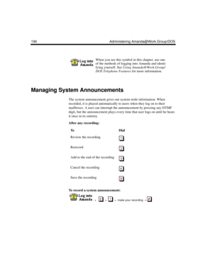 Page 200190 Administering Amanda@Work.Group/DOS
Managing System Announcements
The system announcement gives out system-wide information. When 
recorded, it is played automatically to users when they log on to their 
mailboxes. A user can interrupt the announcement by pressing any DTMF 
digit, but the announcement plays every time that user logs on until he hears 
it once in its entirety.
After any recording:
To record a system announcement:
  
  +      +     +  make your recording  + 
When you see this symbol in...