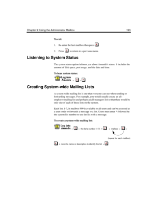 Page 203Chapter 9: Using the Administrator Mailbox 193
To  e x i t :
1. Re-enter the last mailbox then press  .
2. Press     to return to a previous menu.
Listening to System Status
The system status option informs you about Amanda’s status. It includes the 
amount of disk space, port usage, and the date and time.
To hear system status:
  
  +      + 
Creating System-wide Mailing Lists
A system-wide mailing list is one that everyone can use when sending or 
forwarding messages. For example, you would usually...