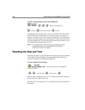 Page 204194 Administering Amanda@Work.Group/DOS
To send a message using a system-wide mailing list:
  +  
  +     +     +  number of the system list  +  
  (to record) +     (to save the recording)  +     (to send)
Amanda processes messages sent to lists as a low priority task. This means 
that she might take several minutes to send the message to everyone on a 
large list, especially if the system is busy. By making this a low priority task, 
Amanda can maintain high system performance for tasks such as...