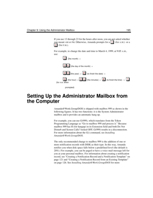 Page 205Chapter 9: Using the Administrator Mailbox 195
If you use 13 through 23 for the hours after noon, you are not asked whether 
you meant 
AM or PM. Otherwise, Amanda prompts for a    (for A.M.)  or a 
  (for P.M.).
For example, to change the date and time to March 4, 1999, at 9:05 
A.M., 
use:
  (
the month)  +  
  (the day of the month)  +  
 (the year)  +     (to finish the date)  +
   (the  hour)   +    (the minutes)  +      (to finish the time)   +      
(for 
A.M. when 
                prompted)...
