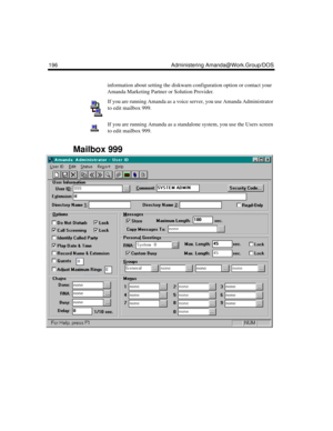 Page 206196 Administering Amanda@Work.Group/DOS
information about setting the diskwarn configuration option or contact your 
Amanda Marketing Partner or Solution Provider.
If you are running Amanda as a voice server, you use Amanda Administrator 
to edit mailbox 999. 
If you are running Amanda as a standalone system, you use the Users screen 
to edit mailbox 999. 
Mailbox 999 