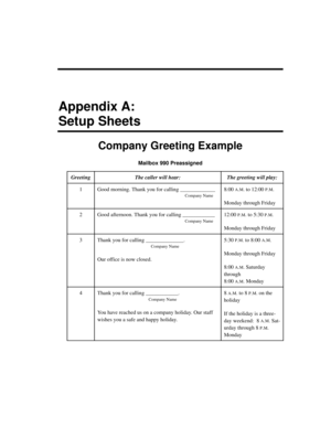Page 223Appendix A:
Setup Sheets
Company Greeting Example
Mailbox 990 Preassigned
GreetingThe caller will hear:The greeting will play:
1Good morning. Thank you for calling _____________
Company Name
8:00 A.M. to 12:00 P.M.
Monday through Friday
2Good afternoon. Thank you for calling ____________
Company Name
12:00 P.M. to 5:30 P.M.
Monday through Friday
3Thank you for calling ______________. 
Company Name
Our office is now closed.
5:30 P.M. to 8:00 A.M.
Monday through Friday
8:00 
A.M. Saturday 
through 
8:00...