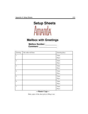 Page 225Appendix A: Setup Sheets 215
    Setup Sheets
Mailbox with Greetings
Mailbox Number: __________
Comment: ________________
.
GreetingThe caller will hear:Greeting plays:
1Time:
Days:
2Time:
Days:
3Time:
Days:
4Time:
Days:
5Time:
Days:
6Time:
Days:
7Time:
Days:
—Master Copy—
      Make copies of this sheet prior to filling it out. 