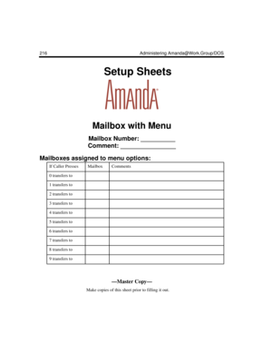 Page 226216 Administering Amanda@Work.Group/DOS
    Setup Sheets
Mailbox with Menu
Mailbox Number: __________
Comment: ________________
Mailboxes assigned to menu options:
If Caller PressesMailboxComments
0 transfers to 
1 transfers to 
2 transfers to 
3 transfers to 
4 transfers to 
5 transfers to 
6 transfers to 
7 transfers to 
8 transfers to 
9 transfers to 
—Master Copy—
      Make copies of this sheet prior to filling it out. 