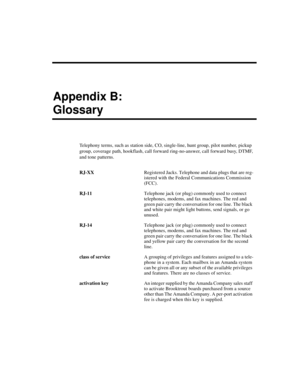 Page 233Appendix B:
Glossary
Telephony terms, such as station side, CO, single-line, hunt group, pilot number, pickup 
group, coverage path, hookflash, call forward ring-no-answer, call forward busy, DTMF, 
and tone patterns.
RJ-XXRegistered Jacks. Telephone and data plugs that are reg-
istered with the Federal Communications Commission 
(FCC).
RJ-11Telephone jack (or plug) commonly used to connect 
telephones, modems, and fax machines. The red and 
green pair carry the conversation for one line. The black 
and...