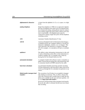 Page 234224 Administering Amanda@Work.Group/DOS
alphanumeric characterA letter from the alphabet (A–Z, a–z), a space, or a digit 
(0–9).
analog telephoneSingle line telephone or 2500 set (as opposed to digital), 
the type of telephone most often seen in residential units. 
In a commercial setting, analog phones must be connect-
ed to analog (single line) ports (jacks) which can be lim-
ited or unavailable. All telephone ports must be 
connected to analog (single line) ports off the telephone 
switching system....