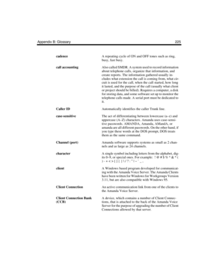 Page 235Appendix B: Glossary 225
cadenceA repeating cycle of ON and OFF tones such as ring, 
busy, fast busy.
call accountingAlso called SMDR. A system used to record information 
about telephone calls, organize that information, and 
create reports. The information gathered usually in-
cludes what extension the call is coming from, what cir-
cuit is used for the call, when the call started, how long 
it lasted, and the purpose of the call (usually what client 
or project should be billed). Requires a computer,...