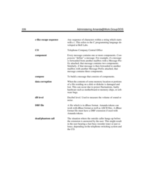 Page 236226 Administering Amanda@Work.Group/DOS
c-like escape sequenceAny sequence of characters within a string which starts 
with a \. This refers to the C programming language de-
veloped at Bell Labs.
CO Telephone Company Central Office
componentEvery message contains one or more components. Com-
ponents “define” a message. For example, if a message 
is forwarded from another mailbox with a Message Pre-
fix attached, that message contains two components. 
Similarly, if that message is then forwarded to...