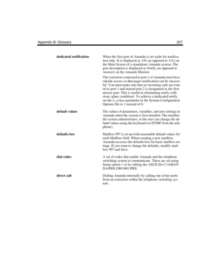 Page 237Appendix B: Glossary 227
dedicated notificationWhen the first port of Amanda is set aside for notifica-
tion only. It is displayed as 1/N (as opposed to 1/A) on 
the Main Screen of a standalone Amanda system. The 
port description is displayed as Notify (as opposed to 
Answer) on the Amanda Monitor.
The extension connected to port 1 of Amanda must have 
outside access so that pager notification can be success-
ful. You must make sure that no incoming calls are rout-
ed to port 1 and instead port 2 is...