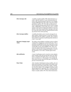 Page 238228 Administering Amanda@Work.Group/DOS
direct message codeA mailbox (usually mailbox 998) which functions as a 
code to skip the transfer to a user extension and go di-
rectly to the current greeting for that user. For example, 
entering 998#185# causes the caller to hear the current 
greeting for mailbox 185. The caller can then press # 
twice to skip the greeting and go directly to the recording 
mode. Additionally, if you set the short_direct_send pa-
rameter in the System Configuration Options to...