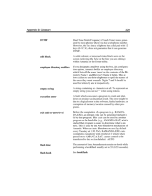 Page 239Appendix B: Glossary 229
DTMFDual Tone Multi Frequency (Touch Tone) tones gener-
ated by most phones when you dial a telephone number. 
However, the fact that a telephone has a dial pad with 12 
keys (0–9,*,#), does not guarantee that it can generate 
DTMF.
edit blockA solid colored, or reversed video block seen on the 
screen (selecting the field or the line you are editing) 
within Amanda or the Setup utility.
employee directory mailboxIf you designate a mailbox using the box_idx configura-
tion...