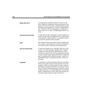 Page 240230 Administering Amanda@Work.Group/DOS
floppy disk driveA storage device, typically referred to as the A or B 
drive, capable of reading and writing information to dis-
kettes (3.5-inch or 5.25-inch). Amanda and its associat-
ed utilities are distributed on 3.5-inch 1.44 MB diskettes 
only. Therefore, the PC designated for Amanda must 
have at least one 3.5-inch 1.44 MB floppy disk drive (A 
or B).
general protection faultA fault that can cause a program to crash or produce an 
incorrect result. The...