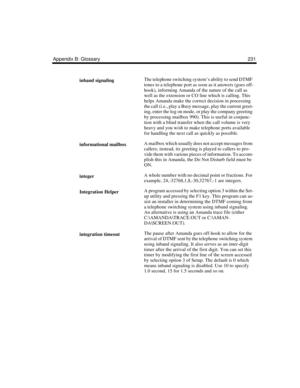 Page 241Appendix B: Glossary 231
inband signalingThe telephone switching system’s ability to send DTMF 
tones to a telephone port as soon as it answers (goes off-
hook), informing Amanda of the nature of the call as 
well as the extension or CO line which is calling. This 
helps Amanda make the correct decision in processing 
the call (i.e., play a Busy message, play the current greet-
ing, enter the log on mode, or play the company greeting 
by processing mailbox 990). This is useful in conjunc-
tion with a...