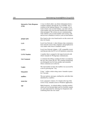 Page 242232 Administering Amanda@Work.Group/DOS
Interactive Voice Response 
(IVR)A way in which callers can obtain information from a 
computer database through the use of DTMF. This is 
common in the banking industry. For example, if you 
want to know your account balance, you enter your ac-
count number and your personal identification number 
when prompted. The system you are communicating 
with confirms your account number and security code 
and accesses a database to retrieve your account balance.
jumper...