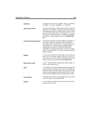 Page 245Appendix B: Glossary 235
substringA portion of a string. For example, “EN” is a substring 
of “MEN” as well as “WOMEN”, or “TENTH”.
supervised transferA type of call transfer in which Amanda stays on the line 
and listens to telephone switching system tone patterns 
after putting the caller on transfer hold. If what is heard 
does not match a Ring, Busy, or Reorder tone, the voice 
board driver reports an answer to Amanda. To complete 
the transfer, Amanda hangs up. (See also blind trans-
fer.)
system...