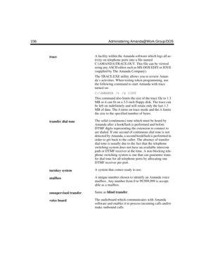 Page 246236 Administering Amanda@Work.Group/DOS
traceA facility within the Amanda software which logs all ac-
tivity on telephone ports into a file named 
C:\AMANDA\TRACE.OUT. This file can be viewed 
using any ASCII editor such as MS-DOS EDIT or JOVE 
(supplied by The Amanda Company).
The TRACE.EXE utility allows you to review Aman-
da’s activities. When testing token programming, use 
the following command to start Amanda with trace 
turned on:
C:\AMANDA /t /s 1300
This command also limits the size of the...