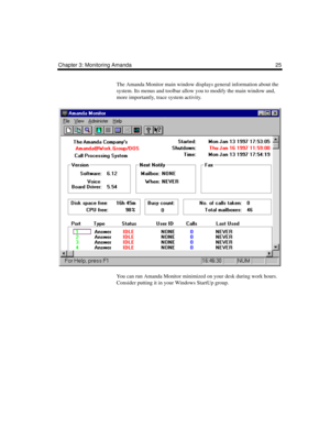 Page 35Chapter 3: Monitoring Amanda 25
The Amanda Monitor main window displays general information about the 
system. Its menus and toolbar allow you to modify the main window and, 
more importantly, trace system activity.
You can run Amanda Monitor minimized on your desk during work hours. 
Consider putting it in your Windows StartUp group. 