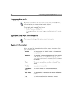 Page 3626 Administering Amanda@Work.Group/DOS
Logging Back On
If you lose connection to the server while you are using Amanda Monitor, 
you can log back on without exiting Amanda Monitor.
To log back on to Amanda Voice Server:
 On the File menu, click Log On.
A message indicates that you are logged on or that the server is unavail-
able.
System and Port Information
The Amanda Monitor provides system and port information.
System Information
Below the menu bar, Amanda Monitor displays general information about...