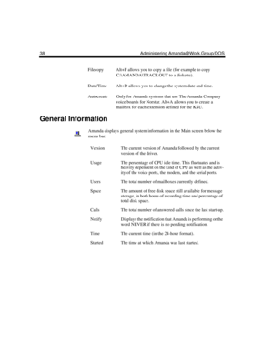 Page 4838 Administering Amanda@Work.Group/DOS
Filecopy Alt+F allows you to copy a file (for example to copy 
C:\AMANDA\TRACE.OUT to a diskette).
Date/Time Alt+D allows you to change the system date and time.
Autocreate Only for Amanda systems that use The Amanda Company 
voice boards for Norstar. Alt+A allows you to create a 
mailbox for each extension defined for the KSU.
General Information
Amanda displays general system information in the Main screen below the 
menu bar.
VersionThe current version of Amanda...