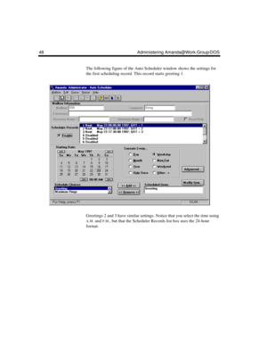 Page 5848 Administering Amanda@Work.Group/DOS
The following figure of the Auto Scheduler window shows the settings for 
the first scheduling record. This record starts greeting 1.
Greetings 2 and 3 have similar settings. Notice that you select the time using 
A.M. and P.M., but that the Scheduler Records list box uses the 24-hour 
format. 