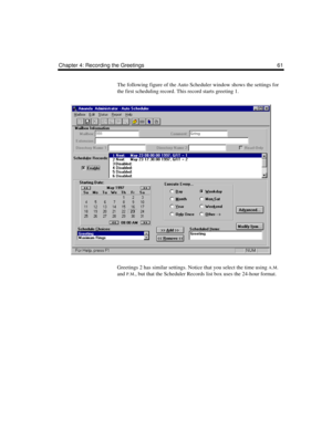 Page 71Chapter 4: Recording the Greetings 61
The following figure of the Auto Scheduler window shows the settings for 
the first scheduling record. This record starts greeting 1.
Greetings 2 has similar settings. Notice that you select the time using 
A.M. 
and 
P.M., but that the Scheduler Records list box uses the 24-hour format. 