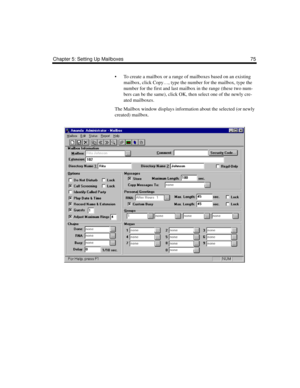 Page 85Chapter 5: Setting Up Mailboxes 75
 To create a mailbox or a range of mailboxes based on an existing 
mailbox, click Copy…, type the number for the mailbox, type the 
number for the first and last mailbox in the range (these two num-
bers can be the same), click OK, then select one of the newly cre-
ated mailboxes.
The Mailbox window displays information about the selected (or newly 
created) mailbox. 