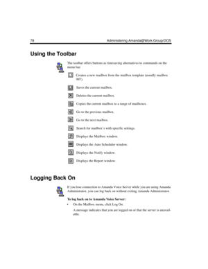 Page 8878 Administering Amanda@Work.Group/DOS
Using the Toolbar
The toolbar offers buttons as timesaving alternatives to commands on the 
menu bar:
Creates a new mailbox from the mailbox template (usually mailbox 
997).
Saves the current mailbox. 
Deletes the current mailbox.
Copies the current mailbox to a range of mailboxes.
Go to the previous mailbox.
Go to the next mailbox.
Search for mailbox’s with specific settings.
Displays the Mailbox window.
Displays the Auto Scheduler window.
Displays the Notify...