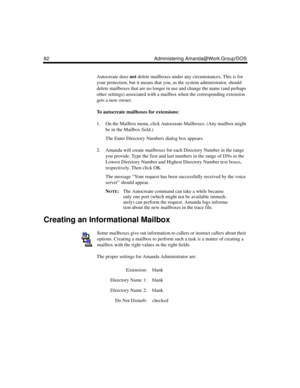 Page 9282 Administering Amanda@Work.Group/DOS
Autocreate does not delete mailboxes under any circumstances. This is for 
your protection, but it means that you, as the system administrator, should 
delete mailboxes that are no longer in use and change the name (and perhaps 
other settings) associated with a mailbox when the corresponding extension 
gets a new owner.
To autocreate mailboxes for extensions:
1. On the Mailbox menu, click Autocreate Mailboxes. (Any mailbox might 
be in the Mailbox field.)
The Enter...