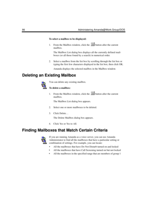 Page 9686 Administering Amanda@Work.Group/DOS
To select a mailbox to be displayed:
1. From the Mailbox window, click the   button after the current 
mailbox.
The Mailbox List dialog box displays all the currently defined mail-
boxes (or all those found by a search) in numerical order.
2. Select a mailbox from the list box by scrolling through the list box or 
typing the first few characters displayed in the list box; then click OK.
Amanda displays the selected mailbox in the Mailbox window.
Deleting an Existing...
