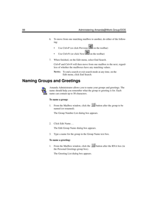 Page 9888 Administering Amanda@Work.Group/DOS
6. To move from one matching mailbox to another, do either of the follow-
ing:
 Use Ctrl+P (or click Previous   on the toolbar)
 Use Ctrl+N (or click Next   on the toolbar)
7. When finished, on the Edit menu, select End Search.
Ctrl+P and Ctrl+N will then move from one mailbox to the next, regard-
less of whether the mailboxes have any matching values. 
N
OTE:To end a search or exit search mode at any time, on the 
Edit menu, click End Search.
Naming Groups and...