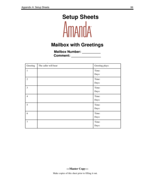 Page 107Appendix A: Setup Sheets99
    Setup Sheets
Mailbox with Greetings
Mailbox Number: __________
Comment: ________________
.
GreetingThe caller will hear:Greeting plays:
1Time:
Days:
2Time:
Days:
3Time:
Days:
4Time:
Days:
5Time:
Days:
6Time:
Days:
7Time:
Days:
—Master Copy—
      Make copies of this sheet prior to filling it out. 