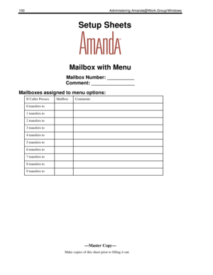 Page 108100 Administering Amanda@Work.Group/Windows
    Setup Sheets
Mailbox with Menu
Mailbox Number: __________
Comment: ________________
Mailboxes assigned to menu options:
If Caller PressesMailboxComments
0 transfers to 
1 transfers to 
2 transfers to 
3 transfers to 
4 transfers to 
5 transfers to 
6 transfers to 
7 transfers to 
8 transfers to 
9 transfers to 
—Master Copy—
      Make copies of this sheet prior to filling it out. 