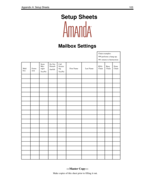 Page 111Appendix A: Setup Sheets103
    Setup Sheets
Mailbox Settings
Chain examples:
999 performs a hang-up;
991 returns to Instructions
Mail-
boxExten-
sion
Store 
Mes-
sages
Yes/NoDo Not 
Disturb
On/OffCall 
Screen-
ing
Yes/No
First NameLast NameRNA 
ChainBusy 
ChainDone 
Chain
—Master Copy—
      Make copies of this sheet prior to filling it out. 