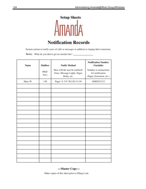 Page 112104 Administering Amanda@Work.Group/Windows
    Setup Sheets
Notification Records
System actions to notify users of calls or messages in addition to ringing their extensions.
N
OTE:What do you dial to get an outside line? ____________
NameMailbox
(Mail-
box)Notify Method
How will the user be notified?
Voice, Message Lights, Pager, 
Relay, etc.
Notification Number 
(Variable)
Number or instructions 
for notification
(Pager, Extension, etc.)
Mary W.130Pager: 9, %V W(3,P)-% U#18005551212
—Master Copy—...