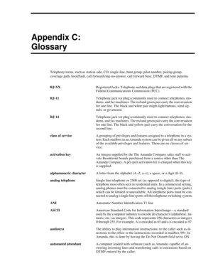 Page 115Appendix C:
Glossary
Telephony terms, such as station side, CO, single-line, hunt group, pilot number, pickup group, 
coverage path, hookflash, call forward ring-no-answer, call forward busy, DTMF, and tone patterns.
RJ-XXRegistered Jacks. Telephone and data plugs that are registered with the 
Federal Communications Commission (FCC).
RJ-11Telephone jack (or plug) commonly used to connect telephones, mo-
dems, and fax machines. The red and green pair carry the conversation 
for one line. The black and...