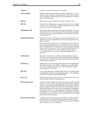 Page 117Appendix C: Glossary109
composeTo build a message that consists of components.
data corruptionWhen the contents of some memory location or portions of a file re-
siding on a disk or diskette is damaged and lost. This can occur due to 
power fluctuations, faulty hardware such as motherboard or memory 
chips, or software bugs.
dB levelDecibel level. Used to measure the volume of sound or noise.
DBF fileA file which is in dBase format. Amanda tokens can work with dBase 
format as well as ASCII files. A...