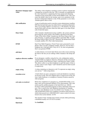 Page 118110 Administering Amanda@Work.Group/Windows
disconnect (hangup) super-
visionThe ability of the telephone switching system to inform Amanda that 
a hangup has occurred on the line. This is normally accomplished by 
the voice board driver, monitoring the loop current and informing 
Amanda of loop current OFF or loop current DROP events. This is be-
cause the default value for the hangup_supervision parameter in the 
System Configuration Options is true. If this parameter is set to false, 
Amanda ignores...