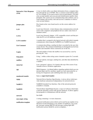 Page 120112 Administering Amanda@Work.Group/Windows
Interactive Voice Response 
(IVR)A way in which callers can obtain information from a computer data-
base through the use of DTMF. This is common in the banking indus-
try. For example, if you want to know your account balance, you enter 
your account number and your personal identification number when 
prompted. The system you are communicating with confirms your ac-
count number and security code and accesses a database to retrieve 
your account balance....