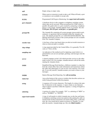 Page 121Appendix C: Glossary11 3
nullEmpty string or empty value.
on-hookWhen a port or extension is ready to take a call. When off-hook, a port 
or extension is not available to accept calls.
PCPMProgrammed Call Progress Monitoring. See supervised call transfer.
port (channel)A hardware device in the computer or telephone switching system 
where data can be accessed. When not prefaced by COM, serial, or 
parallel, this guide refers to a port created by connecting a telephone 
port to a voice board. Amanda...