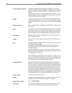 Page 122114 Administering Amanda@Work.Group/Windows
system integration patternsThe patterns expected from the telephone switching system when 
Amanda is integrated with the telephone switching system. These pat-
terns can be defined using Setup option 3 or editing the same ASCII 
file that 
contains the dial codes (C:\AMANDA\PBX.DB 1001.PBX). The In-
tegration Helper can assist in defining the correct patterns, or you can 
use the trace facility within Amanda.
taskbarA tool used in Windows 95 that helps you...