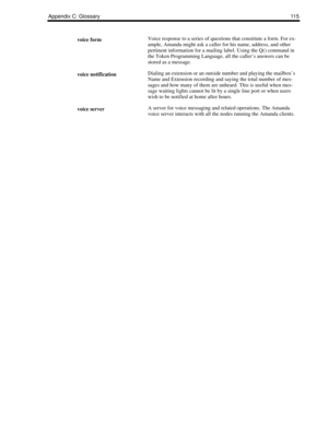 Page 123Appendix C: Glossary11 5
voice formVoice response to a series of questions that constitute a form. For ex-
ample, Amanda might ask a caller for his name, address, and other 
pertinent information for a mailing label. Using the Q() command in 
the Token Programming Language, all the caller’s answers can be 
stored as a message.
voice notificationDialing an extension or an outside number and playing the mailbox’s 
Name and Extension recording and saying the total number of mes-
sages and how many of them...