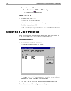 Page 3022 Administering Amanda@Work.Group/Windows
3. To stop tracing, do one of the following:
 On the Administer menu click Trace to File then Stop….
 Click Stop Trace File   on the toolbar.
To create a new trace file:
1. On the File menu, click New….
The Open Trace File dialog box appears.
2. Indicate the name and location of a new trace file on your workstation (or network).
The default file extension is .OUT. 
3. Use the steps in the previous procedure “To start a trace to file” for more information....